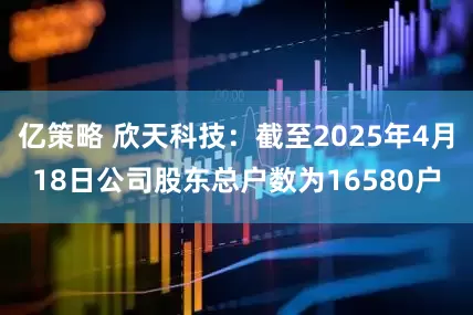 亿策略 欣天科技：截至2025年4月18日公司股东总户数为16580户