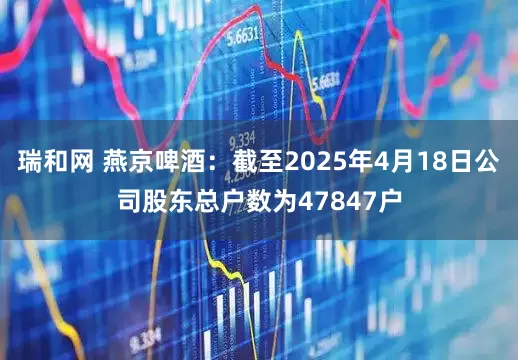 瑞和网 燕京啤酒：截至2025年4月18日公司股东总户数为47847户