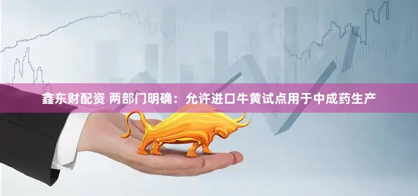 鑫东财配资 两部门明确：允许进口牛黄试点用于中成药生产