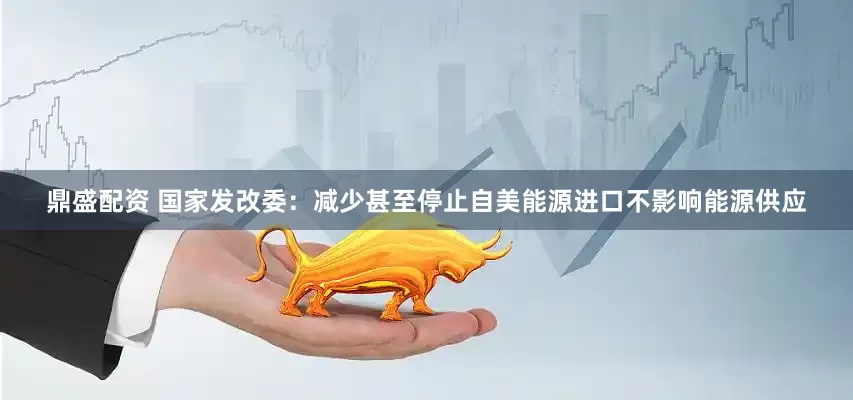 鼎盛配资 国家发改委：减少甚至停止自美能源进口不影响能源供应