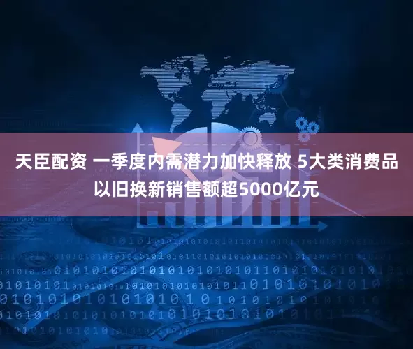 天臣配资 一季度内需潜力加快释放 5大类消费品以旧换新销售额超5000亿元