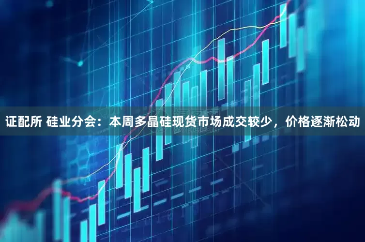 证配所 硅业分会：本周多晶硅现货市场成交较少，价格逐渐松动