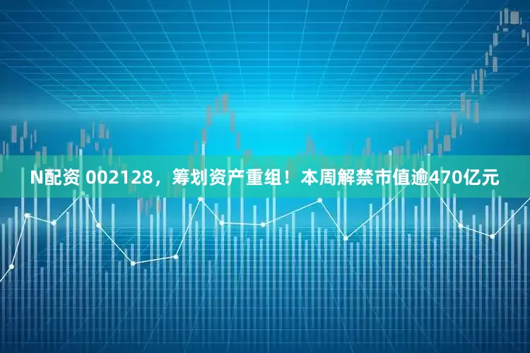 N配资 002128，筹划资产重组！本周解禁市值逾470亿元