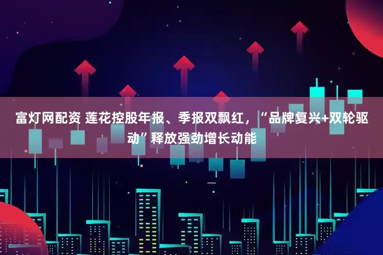 富灯网配资 莲花控股年报、季报双飘红，“品牌复兴+双轮驱动”释放强劲增长动能