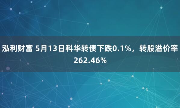 泓利财富 5月13日科华转债下跌0.1%，转股溢价率262.46%