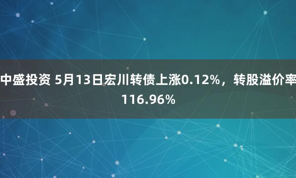 中盛投资 5月13日宏川转债上涨0.12%，转股溢价率116.96%