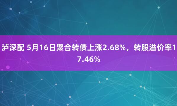 泸深配 5月16日聚合转债上涨2.68%，转股溢价率17.46%