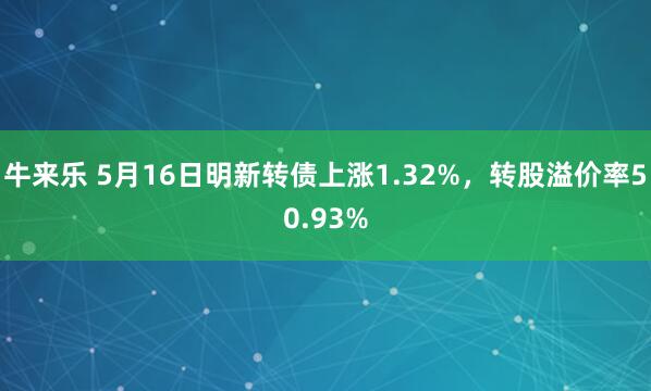 牛来乐 5月16日明新转债上涨1.32%，转股溢价率50.93%