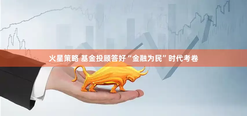 火星策略 基金投顾答好“金融为民”时代考卷