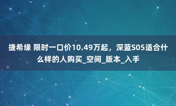 捷希缘 限时一口价10.49万起，深蓝S05适合什么样的人购买_空间_版本_入手