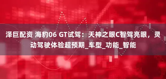 泽巨配资 海豹06 GT试驾：天神之眼C智驾亮眼，灵动驾驶体验超预期_车型_功能_智能