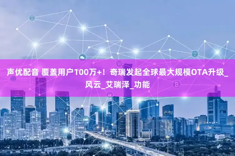 声优配音 覆盖用户100万+！奇瑞发起全球最大规模OTA升级_风云_艾瑞泽_功能