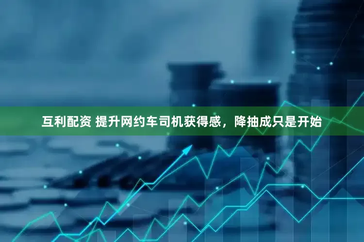 互利配资 提升网约车司机获得感，降抽成只是开始