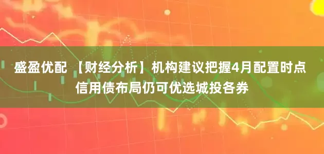 盛盈优配 【财经分析】机构建议把握4月配置时点 信用债布局仍可优选城投各券