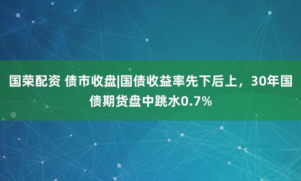 国荣配资 债市收盘|国债收益率先下后上，30年国债期货盘中跳水0.7%