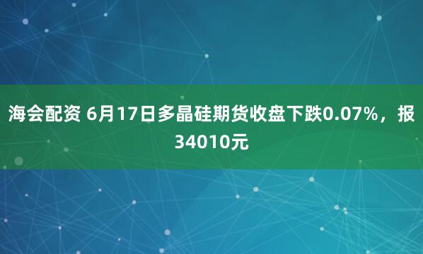 海会配资 6月17日多晶硅期货收盘下跌0.07%，报34010元