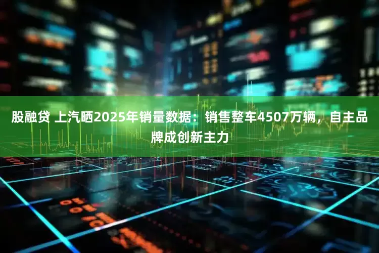 股融贷 上汽晒2025年销量数据：销售整车4507万辆，自主品牌成创新主力