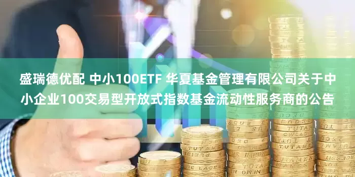 盛瑞德优配 中小100ETF 华夏基金管理有限公司关于中小企业100交易型开放式指数基金流动性服务商的公告