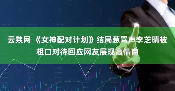 云燚网 《女神配对计划》结局惹骂声李芝晴被粗口对待回应网友展现高情商